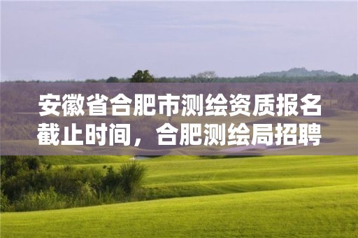 安徽省合肥市測繪資質報名截止時間，合肥測繪局招聘信息