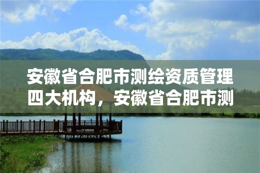 安徽省合肥市測繪資質管理四大機構，安徽省合肥市測繪資質管理四大機構是什么