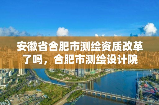 安徽省合肥市測繪資質改革了嗎，合肥市測繪設計院