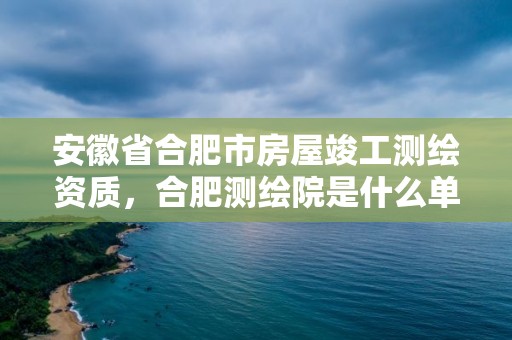 安徽省合肥市房屋竣工測繪資質，合肥測繪院是什么單位