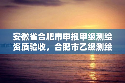 安徽省合肥市申報甲級測繪資質驗收，合肥市乙級測繪公司