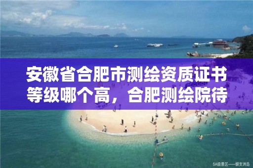 安徽省合肥市測繪資質證書等級哪個高，合肥測繪院待遇怎么樣