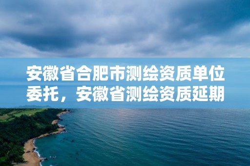 安徽省合肥市測繪資質單位委托，安徽省測繪資質延期公告