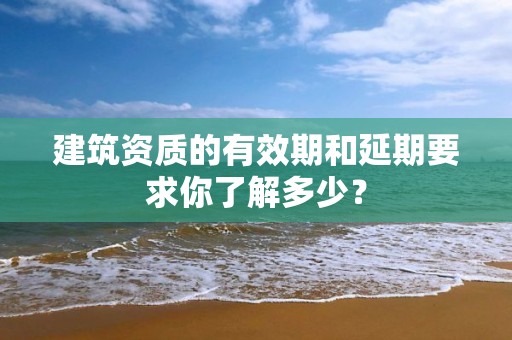 建筑資質的有效期和延期要求你了解多少？