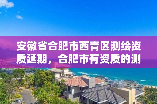 安徽省合肥市西青區(qū)測繪資質(zhì)延期，合肥市有資質(zhì)的測繪公司