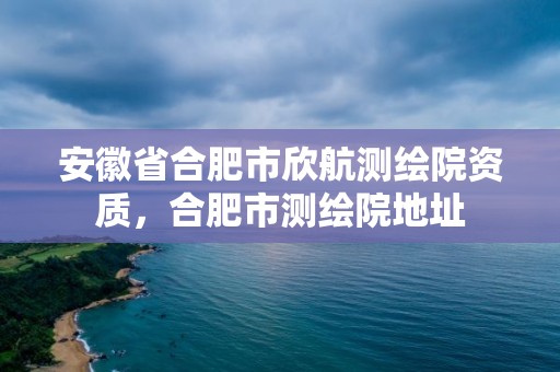 安徽省合肥市欣航測繪院資質，合肥市測繪院地址