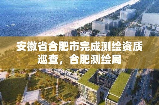 安徽省合肥市完成測繪資質巡查，合肥測繪局