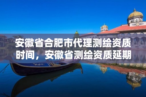 安徽省合肥市代理測繪資質時間，安徽省測繪資質延期公告