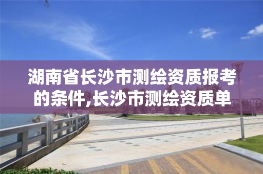 湖南省長沙市測繪資質報考的條件,長沙市測繪資質單位名單