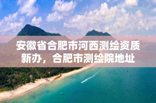 安徽省合肥市河西測繪資質新辦，合肥市測繪院地址