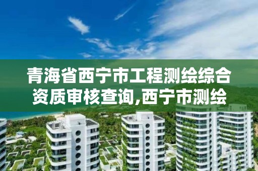 青海省西寧市工程測繪綜合資質審核查詢,西寧市測繪院招聘公示。