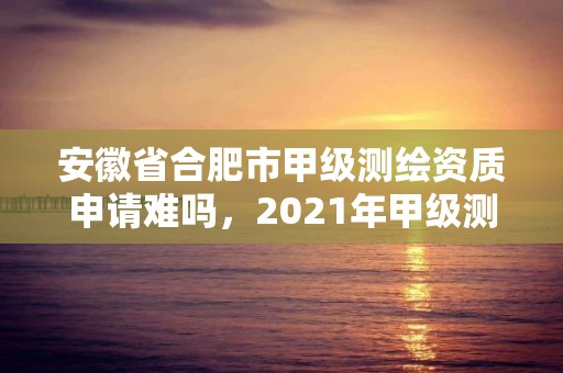 安徽省合肥市甲級測繪資質申請難嗎，2021年甲級測繪資質