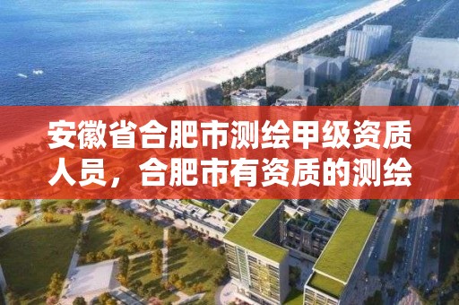 安徽省合肥市測繪甲級資質人員，合肥市有資質的測繪公司