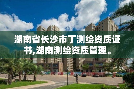 湖南省長沙市丁測繪資質證書,湖南測繪資質管理。