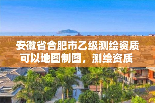 安徽省合肥市乙級測繪資質可以地圖制圖，測繪資質 乙級