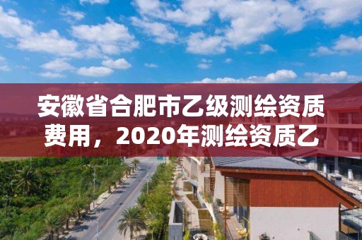 安徽省合肥市乙級測繪資質費用，2020年測繪資質乙級需要什么條件