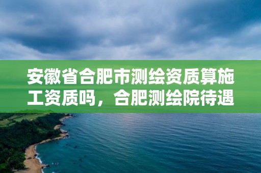 安徽省合肥市測繪資質(zhì)算施工資質(zhì)嗎，合肥測繪院待遇怎么樣