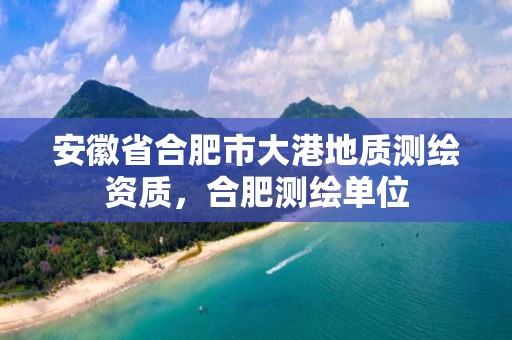 安徽省合肥市大港地質測繪資質，合肥測繪單位