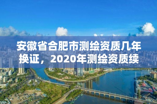 安徽省合肥市測繪資質幾年換證，2020年測繪資質續期怎么辦理