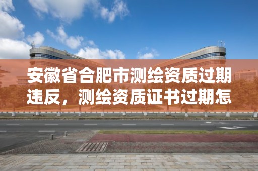 安徽省合肥市測(cè)繪資質(zhì)過(guò)期違反，測(cè)繪資質(zhì)證書(shū)過(guò)期怎么辦