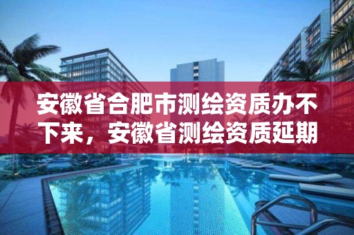 安徽省合肥市測繪資質辦不下來，安徽省測繪資質延期公告