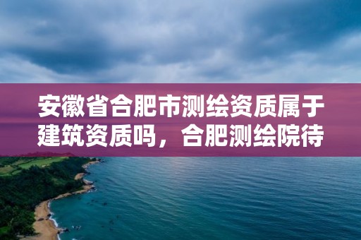 安徽省合肥市測繪資質屬于建筑資質嗎，合肥測繪院待遇怎么樣