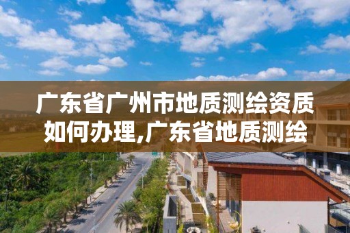 廣東省廣州市地質測繪資質如何辦理,廣東省地質測繪院中標項目