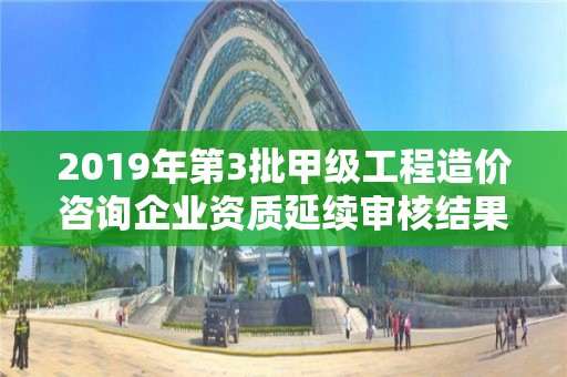 2019年第3批甲級工程造價咨詢企業資質延續審核結果