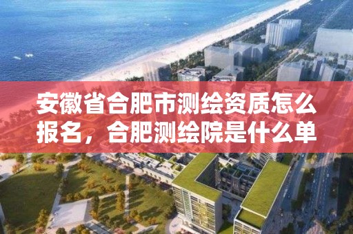 安徽省合肥市測繪資質怎么報名，合肥測繪院是什么單位