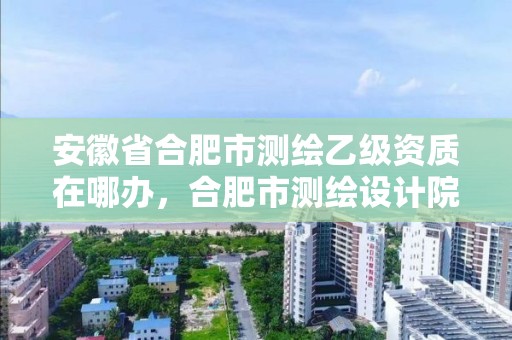 安徽省合肥市測繪乙級資質在哪辦，合肥市測繪設計院