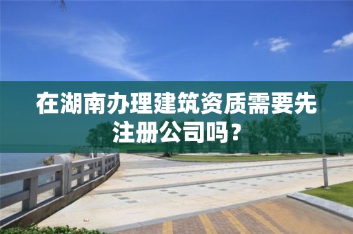 在湖南辦理建筑資質需要先注冊公司嗎？