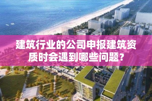 建筑行業的公司申報建筑資質時會遇到哪些問題？