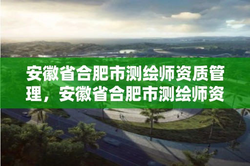 安徽省合肥市測繪師資質管理，安徽省合肥市測繪師資質管理中心電話