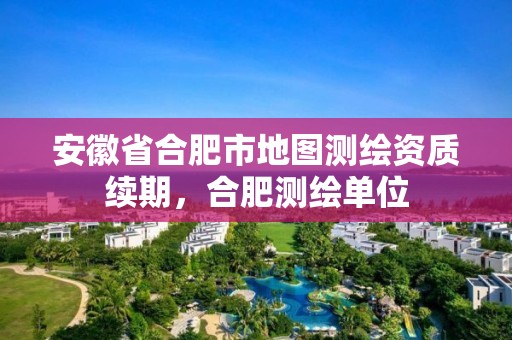 安徽省合肥市地圖測繪資質續(xù)期，合肥測繪單位