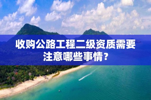 收購公路工程二級資質(zhì)需要注意哪些事情？