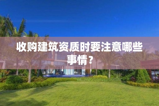 收購(gòu)建筑資質(zhì)時(shí)要注意哪些事情？