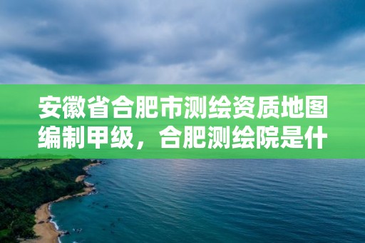 安徽省合肥市測(cè)繪資質(zhì)地圖編制甲級(jí)，合肥測(cè)繪院是什么單位