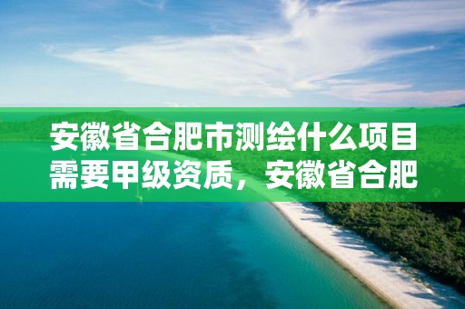 安徽省合肥市測繪什么項目需要甲級資質，安徽省合肥市測繪什么項目需要甲級資質的