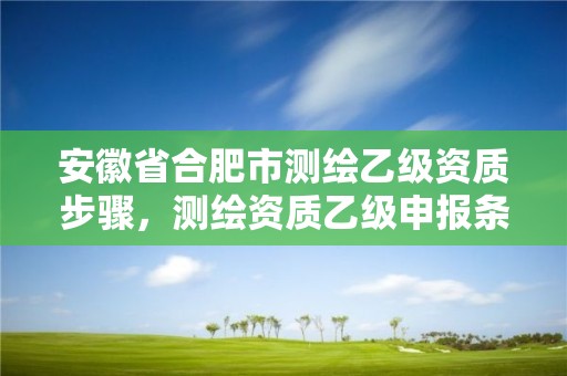 安徽省合肥市測(cè)繪乙級(jí)資質(zhì)步驟，測(cè)繪資質(zhì)乙級(jí)申報(bào)條件