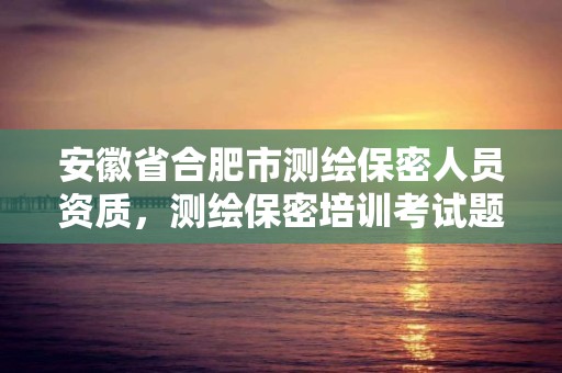 安徽省合肥市測繪保密人員資質，測繪保密培訓考試題及答案