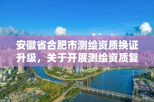 安徽省合肥市測(cè)繪資質(zhì)換證升級(jí)，關(guān)于開展測(cè)繪資質(zhì)復(fù)審換證工作的通知