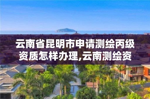 云南省昆明市申請測繪丙級資質怎樣辦理,云南測繪資質管理平臺查詢。