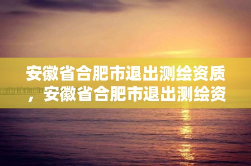 安徽省合肥市退出測繪資質，安徽省合肥市退出測繪資質企業名單