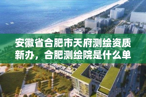 安徽省合肥市天府測繪資質新辦，合肥測繪院是什么單位