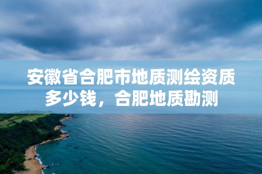 安徽省合肥市地質(zhì)測繪資質(zhì)多少錢，合肥地質(zhì)勘測