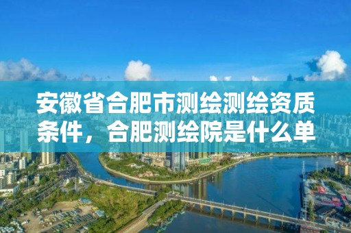 安徽省合肥市測繪測繪資質條件，合肥測繪院是什么單位