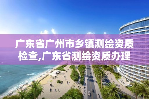 廣東省廣州市鄉鎮測繪資質檢查,廣東省測繪資質辦理流程