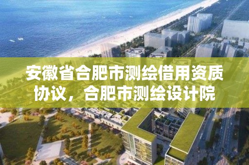 安徽省合肥市測繪借用資質協議，合肥市測繪設計院