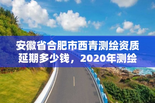 安徽省合肥市西青測繪資質延期多少錢，2020年測繪資質續期怎么辦理