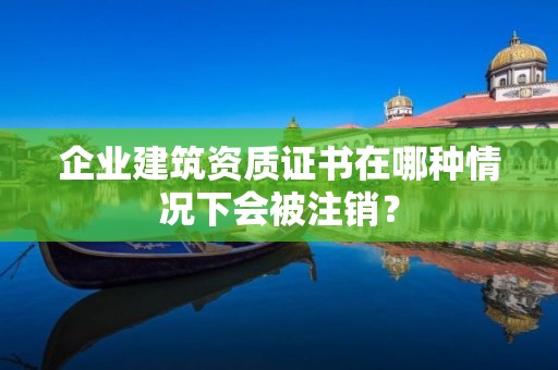 企業建筑資質證書在哪種情況下會被注銷？